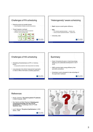 14                                                                    15




     Challenges of PA scheduling                                           “Heterogeneity”-aware scheduling

     • Detecting serial and parallel phases
        – limited scalability of threads can yield wrong solutions         • Goal: improve overall system efficiency

     • Thread migration overhead                                           • Idea:
        – migration across memory domains is expensive                        – CPU-intensive applications/phases → complex cores
        – scheduler must be topology aware                                    – memory-intensive applications/phases → simple cores


                                                                           • Inherently unfair




16                                                                    17




     Challenges of HA scheduling                                           Summary
                                                                           • Green Computing focuses on improving energy-
     • Classifying threads/phases as CPU- or memory-                         efficiency and sustainable development in the IT
       bound                                                                 world
        – two approaches presented: direct measurement and modeling
                                                                           • AMPs promise higher energy-efficiency than
     • Long execution time (direct measurement approach)                     symmetric processors
       or need of offline information (modeling approach)
                                                                           • Schedulers must by designed to take advantage of
                                                                             the asymmetric hardware




18                                                                    19




     References
     • Kirk W. Cameron, The road to greener IT pastures
       in IEEE Computer, 2009

     • Dan Herrick and Mark Ritschard, Greening your
       computing technology, the near and far
       perspectives in Proceedings of the 37th ACM
       SIGUCCS, 2009

     • Luiz A. Barroso, The price of performance in ACM
       Queue , 2005




                                                                                                                                      3
 