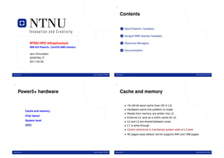 2


                                                                                      Contents


                                                                                        1 Njord Power5+ hardware

                                                                                        2 Kongull AMD Istanbul hardware


                 NTNU HPC Infrastructure                                                3 Resource Managers
                 IBM AIX Power5+, CentOS AMD Istanbul
                                                                                        4 Documentation
                 Jørn Amundsen
                 IDI/NTNU IT
                 2011-03-25



www.ntnu.no                                             Jørn Amundsen, NTNU IT   www.ntnu.no                                                             Jørn Amundsen, NTNU IT




3                                                                                4


     Power5+ hardware                                                                 Cache and memory

                                                                                               • 16 x 64-bit word cache lines (32 in L3)
                                                                                               • Hardware cache line prefetch on loads
              Cache and memory
                                                                                               • Reads from memory are written into L2
              Chip layout
                                                                                               • External L3, acts as a victim cache for L2
              System level                                                                     • L2 and L3 are shared between cores
               TOC
                                                                                               • L1 is write-through
                                                                                               • Cache coherence is maintained system-wide at L2 level
                                                                                               • 4K pages sizes default, kernel supports 64K and 16M pages




www.ntnu.no                                             Jørn Amundsen, NTNU IT   www.ntnu.no                                                             Jørn Amundsen, NTNU IT
 