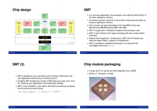 5                                                                                                                                            6


     Chip design                                                                                                                                  SMT
                                                                L3 cache
                                                                36M
                                                                                                                                                           • In a concrete application, the processor core might be idle 50-80% of
                                                                12−way
                                                                                                                                                             the time, waiting for memory
                                                                                                                                                           • An obvious solution would be to let another thread execute while our
                                                                 35.2 GB/s
               Execution
                 Units
                                decode &
                                schedule
                                                L1 I−cache                          L1 I−cache      decode &
                                                                                                    schedule
                                                                                                                          Execution
                                                                                                                            Units
                                                                                                                                                             thread is waiting for memory
                                                64K                                 64K

                 2 LSU
                                logic           2−way                               2−way           logic
                                                                                                                           2 LSU
                                                                                                                                                           • This is known as hyper-threading in the Intel/AMD world, and
                 2 FXU                                                                                                     2 FXU                             Simultaneous Multithreading (SMT) with IBM
                 2 FPU                                                                                                     2 FPU
                 1 BXU
                             64−bit registers   L1 D−cache
                                                32K
                                                                L2 cache
                                                                1.92M
                                                                                    L1 D−cache
                                                                                    32K
                                                                                                 64−bit registers
                                                                                                                           1 BXU                           • SMT is supported in hardware throughout the processor core
                 1 CRL       32 GPR, 32 FPR     4−way           10−way              4−way        32 GPR, 32 FPR            1 CRL
                                                                                                                                                           • SMT is more efﬁcient than hyper-threading with less context switch
              power5+ core                                                                                               power5+ core
                                                                                                                                                             overhead
                                                                                                                                                           • Power5 and 6 supports 1 thread/core or SMT with 2 threads/core,
                                                               Switch Fabric


                                                                                                                                                             while the latest Power7 supports 4 threads/core
                                                             Memory Controller
                                                                                                                         power5+ chip
                                                                                                                                                           • SMT is enabled or disabled dynamically on a node with the
                                                                        25.6 GB/s
                                                                                                                                                             (privileged) command smtctl
                                                              Main memory
                                                              16−128GB
                                                              DDR2


www.ntnu.no                                                                                                         Jørn Amundsen, NTNU IT   www.ntnu.no                                                               Jørn Amundsen, NTNU IT




7                                                                                                                                            8


     SMT (2)                                                                                                                                      Chip module packaging
                                                                                                                                                           • 4 chips and 4 L3 caches are HW integrated onto a MCM
                                                                                                                                                           • 90.25 cm2 , 89 layers of metal
              • SMT is beneﬁcial if you are doing a lot of memory references, and
                 your application performance is memory bound
              • Enabling SMT doubles the number of MPI tasks per node, from 16 to
                 32. Requires your application to be sufﬁciently scalable.
              • SMT is only available in user space with batch processing, by adding
                 the structured comment string:
                    #@ requirements = ( Feature == "SMT" )




www.ntnu.no                                                                                                         Jørn Amundsen, NTNU IT   www.ntnu.no                                                               Jørn Amundsen, NTNU IT
 