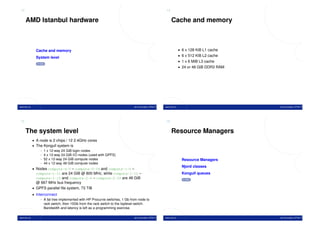 13                                                                                                     14


     AMD Istanbul hardware                                                                                  Cache and memory



                Cache and memory                                                                                     • 6 x 128 KiB L1 cache
                                                                                                                     • 6 x 512 KiB L2 cache
                System level
                                                                                                                     • 1 x 6 MiB L3 cache
                  TOC
                                                                                                                     • 24 or 48 GiB DDR3 RAM




www.ntnu.no                                                                   Jørn Amundsen, NTNU IT   www.ntnu.no                             Jørn Amundsen, NTNU IT




15                                                                                                     16


     The system level                                                                                       Resource Managers
              • A node is 2 chips / 12 2.4GHz cores
              • The Kongull system is
                  - 1 x 12-way 24 GiB login nodes
                  - 4 x 12-way 24 GiB I/O nodes (used with GPFS)
                  - 52 x 12-way 24 GiB compute nodes                                                                   Resource Managers
                  - 44 x 12-way 48 GiB compute nodes
                                                                                                                       Njord classes
              • Nodes compute-0-0 – compute-0-39 and compute-1-0 –
                compute-1-11 are 24 GiB @ 800 MHz, while compute-1-12 –                                                Kongull queues
                compute-1-15 and compute-2-0 – compute-2-39 are 48 GiB                                                  TOC
                @ 667 MHz bus frequency
              • GPFS parallel ﬁle system, 73 TiB
              • Interconnect
                   - A fat tree implemented with HP Procurve switches, 1 Gb from node to
                     rack switch, then 10Gb from the rack switch to the toplevel switch.
                     Bandwidth and latency is left as a programming exercise.

www.ntnu.no                                                                   Jørn Amundsen, NTNU IT   www.ntnu.no                             Jørn Amundsen, NTNU IT
 