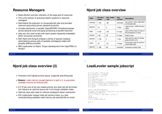 17                                                                                                    18


     Resource Managers                                                                                     Njord job class overview
              • Need efﬁcient (and fair) utilization of the large pool of resources
              • This is the domain of queueing (batch) systems or resource                                          class      min-max    max nodes    max
                                                                                                                                                                   description
                                                                                                                               nodes      / job        runtime
                managers
                                                                                                                    forecast                                       top priority class dedicated
              • Administers the execution of (computational) jobs and provides                                                 1-180      180          unlimited
                                                                                                                                                                   to forecast jobs
                resource accounting across usersand accounts                                                                                                       high priority 115GB memory
                                                                                                                    bigmem     1-6        4            7 days
              • Includes distribution of parallel (OpenMP/MPI) threads/processes                                                                                   class
                across physical cores and gang scheduling of parallel execution                                     large      4-180      128          21 days
                                                                                                                                                                   high priority class for jobs of
                                                                                                                                                                   64 processors or more
              • Jobs are Unix shell scripts with batch system keywords embedded
                                                                                                                    normal     1-52       42           21 days     default class
                within structured comments
              • Both Njord and Kongull employs a series of queues (classes)                                         express                                        high priority class for debug-
                                                                                                                               1-186      4            1 hour
                                                                                                                                                                   ging and test runs
                administering various sets of possibly overlapping nodes with
                                                                                                                    small                                          low priority class for serial or
                possibly different priorities                                                                                  1/2        1/2          14 days
                                                                                                                                                                   small SMP jobs
              • IBM LoadLeveler on Njord, Torque (development from OpenPBS) on                                      optimist   1-186      48           unlimited   checkpoint-restart jobs
                Kongull

www.ntnu.no                                                                  Jørn Amundsen, NTNU IT   www.ntnu.no                                                                             Jørn Amundsen, NTNU IT




19                                                                                                    20


     Njord job class overview (2)                                                                          LoadLeveler sample jobscript
                                                                                                              #     @   job_name = hybrid_job
                                                                                                              #     @   account_no = ntnuXXX
              • Forecast is the highest priority queue, suspends everything else                              #     @   job_type = parallel
                                                                                                              #     @   node = 3
                                                                                                              #     @   tasks_per_node = 8
              • Beware: node memory (except bigmem) is split in 2, to guarantee                               #     @   class = normal
                                                                                                              #     @   ConsumableCpus(2) ConsumableMemory(1664mb)
                available memory for forecast jobs                                                            #     @   error = $(job_name).$(jobid).err
                                                                                                              #     @   output = $(job_name).$(jobid).out
              • A C-R job runs at the very lowest priority, any other job will terminate                      #     @   queue

                and requeue an optimist queue job if not enough available nodes                               export OMP_NUM_THREADS=2
                                                                                                              # Create (if necessary) and move to my working directory
              • Optimist class jobs need an internal checkpoint-restart mechanism                             w=$WORKDIR/$USER/test
                                                                                                              if [ ! -d $w ]; then mkdir -p $w; fi
              • AIX LoadLeveler impose node job memory limits, e.g. jobs                                      cd $w
                oversubscribing available node memory are aborted with an email                               $HOME/a.out
                                                                                                              llq -w $LOADL_STEP_ID

                                                                                                              exit 0




www.ntnu.no                                                                  Jørn Amundsen, NTNU IT   www.ntnu.no                                                                             Jørn Amundsen, NTNU IT
 