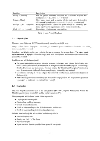 Deadline                           Description
 Friday 21. January                 List of group members delivered to Alexandru Ciprian Ior-
                                    dan (iordan@idi.ntnu.no) by e-mail
 Friday 4. March                    Short status report and an outline of the ﬁnal report delivered to
                                    Alexandru Ciprian Iordan (iordan@idi.ntnu.no) by e-mail
 Friday 8. April 12:00 (noon)       Final paper deadline. Deliver the paper through It’s Learning. De-
                                    tailed report layout requirements can be found in section 2.2.
 Week 15 (11. - 15. April)          Compulsory 10 minute oral presentations

                                       Table 1: Mini-Project Deadlines


2.2       Paper Layout

The paper must follow the IEEE Transactions style guidelines available here:
http://www.ieee.org/publications_standards/publications/authors/authors_
journals.html#sect2
Both Latex and Word templates are available, but we recommend that you use Latex. The paper must
use a maximum of 8 pages. Failure to comply with these requirements will reduce the maximum score
you can be awarded.
In addition, we will deduct points if:
      • The paper does not have a proper scientiﬁc structure. All reports must contain the following sec-
        tions: Abstract, Introduction, Related Work or Background, Prefetcher Description, Methodology,
        Results, Discussion and Conclusion. You may rename the “Prefetcher Description” section to a
        more descriptive title. Acknowledgements and Author biographies are optional.
      • Use citations correctly. If you use a ﬁgure that somebody else has made, a citation must appear in
        the ﬁgure text.
      • NTNU has acquired an automated system that checks for plagiarism. We may run this system on
        your papers so make sure you write all text yourself.


2.3       Evaluation

The Mini-Project accounts for 20% of the total grade in TDT4260 Computer Architecture. Within the
Mini-Project, the report counts 80% and the oral presentation 20%.
The report grade will be based on the following criteria:
      •   Language and use of ﬁgures
      •   Clarity of the problem statement
      •   Overall document structure
      •   Depth of understanding for the ﬁeld of computer architecture
      •   Depth of understanding of the investigated problem
The oral presentation grade will be based on following criteria:
      •   Presentation structure
      •   Quality and clarity of the slides
      •   Presentation style
      •   If you use more than the provided time, you will lose points.



                                                       2
 