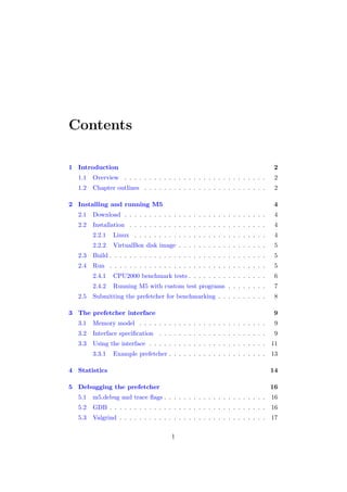 Contents

1 Introduction                                                                   2
  1.1   Overview . . . . . . . . . . . . . . . . . . . . . . . . . . . . .       2
  1.2   Chapter outlines . . . . . . . . . . . . . . . . . . . . . . . . .       2

2 Installing and running M5                                                      4
  2.1   Download . . . . . . . . . . . . . . . . . . . . . . . . . . . . .       4
  2.2   Installation . . . . . . . . . . . . . . . . . . . . . . . . . . . .     4
        2.2.1   Linux . . . . . . . . . . . . . . . . . . . . . . . . . . .      4
        2.2.2   VirtualBox disk image . . . . . . . . . . . . . . . . . .        5
  2.3   Build . . . . . . . . . . . . . . . . . . . . . . . . . . . . . . . .    5
  2.4   Run . . . . . . . . . . . . . . . . . . . . . . . . . . . . . . . .      5
        2.4.1   CPU2000 benchmark tests . . . . . . . . . . . . . . . .          6
        2.4.2   Running M5 with custom test programs . . . . . . . .             7
  2.5   Submitting the prefetcher for benchmarking . . . . . . . . . .           8

3 The prefetcher interface                                                       9
  3.1   Memory model . . . . . . . . . . . . . . . . . . . . . . . . . .         9
  3.2   Interface speciﬁcation . . . . . . . . . . . . . . . . . . . . . .       9
  3.3   Using the interface . . . . . . . . . . . . . . . . . . . . . . . .     11
        3.3.1   Example prefetcher . . . . . . . . . . . . . . . . . . . .      13

4 Statistics                                                                    14

5 Debugging the prefetcher                                                      16
  5.1   m5.debug and trace ﬂags . . . . . . . . . . . . . . . . . . . . .       16
  5.2   GDB . . . . . . . . . . . . . . . . . . . . . . . . . . . . . . . .     16
  5.3   Valgrind . . . . . . . . . . . . . . . . . . . . . . . . . . . . . .    17

                                       1
 