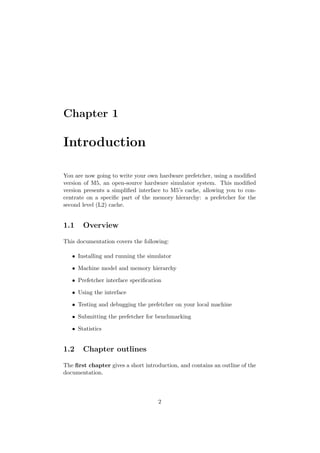 Chapter 1

Introduction

You are now going to write your own hardware prefetcher, using a modiﬁed
version of M5, an open-source hardware simulator system. This modiﬁed
version presents a simpliﬁed interface to M5’s cache, allowing you to con-
centrate on a speciﬁc part of the memory hierarchy: a prefetcher for the
second level (L2) cache.


1.1    Overview

This documentation covers the following:

   • Installing and running the simulator

   • Machine model and memory hierarchy

   • Prefetcher interface speciﬁcation

   • Using the interface

   • Testing and debugging the prefetcher on your local machine

   • Submitting the prefetcher for benchmarking

   • Statistics


1.2    Chapter outlines

The ﬁrst chapter gives a short introduction, and contains an outline of the
documentation.



                                    2
 