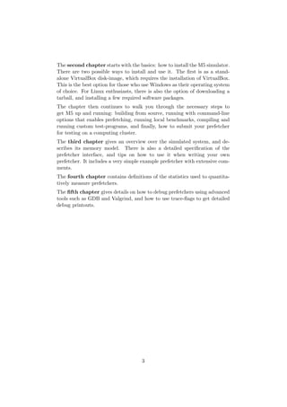 The second chapter starts with the basics: how to install the M5 simulator.
There are two possible ways to install and use it. The ﬁrst is as a stand-
alone VirtualBox disk-image, which requires the installation of VirtualBox.
This is the best option for those who use Windows as their operating system
of choice. For Linux enthusiasts, there is also the option of downloading a
tarball, and installing a few required software packages.
The chapter then continues to walk you through the necessary steps to
get M5 up and running: building from source, running with command-line
options that enables prefetching, running local benchmarks, compiling and
running custom test-programs, and ﬁnally, how to submit your prefetcher
for testing on a computing cluster.
The third chapter gives an overview over the simulated system, and de-
scribes its memory model. There is also a detailed speciﬁcation of the
prefetcher interface, and tips on how to use it when writing your own
prefetcher. It includes a very simple example prefetcher with extensive com-
ments.
The fourth chapter contains deﬁnitions of the statistics used to quantita-
tively measure prefetchers.
The ﬁfth chapter gives details on how to debug prefetchers using advanced
tools such as GDB and Valgrind, and how to use trace-ﬂags to get detailed
debug printouts.




                                     3
 