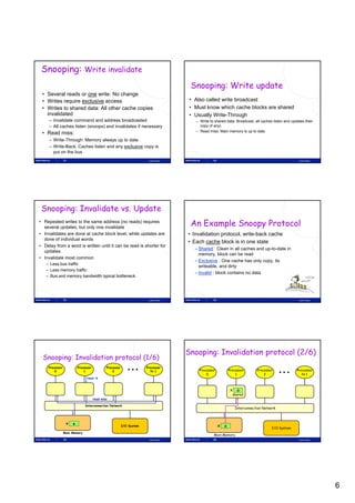 Snooping: Write invalidate
                                                                                       Snooping: Write update
 • Several reads or one write: No change
 • Writes require exclusive access                                                     • Also called write broadcast
 • Writes to shared data: All other cache copies                                       • Must know which cache blocks are shared
   invalidated
   i   lid t d                                                                         • Usually Write-Through
     – Invalidate command and address broadcasted                                        – Write to shared data: Broadcast, all caches listen and updates their
     – All caches listen (snoops) and invalidates if necessary                             copy (if any)
                                                                                         – Read miss: Main memory is up to date
 • Read miss:
     – Write-Through: Memory always up to date
     – Write-Back: Caches listen and any exclusive copy is
       put on the bus
                31                                                     Lasse Natvig                32                                                 Lasse Natvig




 Snooping: Invalidate vs. Update
• Repeated writes to the same address (no reads) requires
  several updates, but only one invalidate
                                                                                       An Example Snoopy Protocol
• Invalidates are done at cache block level, while updates are                        • Invalidation protocol, write-back cache
  done of individual words
                                                                                      • Each cache block is in one state
• Delay from a word is written until it can be read is shorter for
                                                                                         – Shared : Clean in all caches and up-to-date in
  updates
                                                                                           memory, block can be read
• Invalidate most common
                                                                                         – Exclusive : One cache has only copy, its
   – Less bus traffic
                                                                                           writeable, and dirty
   – Less memory traffic
                                                                                         – Invalid : block contains no data
   – Bus and memory bandwidth typical bottleneck




                33                                                     Lasse Natvig                34                                                 Lasse Natvig




                                                                                      Snooping: Invalidation protocol (2/6)
 Snooping: Invalidation protocol (1/6)
    Processor            Processor           Processor                Processor
        0                    1                   2                       N-1               Processor          Processor      Processor               Processor
                                                                                               0                  1              2                      N-1
                               read   x


                                                                                                              x o
                                                                                                                shared
                                     read miss

                              Interconnection Network
                                                                                                                 Interconnection Network



                 x   o
                                                         I/O System                                     x o                           I/O System
                Main Memory
                                                                                                   Main Memory
                35                                                     Lasse Natvig                36                                                 Lasse Natvig




                                                                                                                                                                     6
 