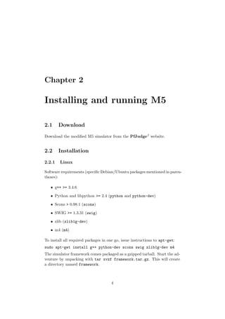 Chapter 2

Installing and running M5

2.1     Download

Download the modiﬁed M5 simulator from the PfJudgeβ website.


2.2     Installation

2.2.1   Linux

Software requirements (speciﬁc Debian/Ubuntu packages mentioned in paren-
theses):

   • g++ >= 3.4.6

   • Python and libpython >= 2.4 (python and python-dev)

   • Scons > 0.98.1 (scons)

   • SWIG >= 1.3.31 (swig)

   • zlib (zlib1g-dev)

   • m4 (m4)

To install all required packages in one go, issue instructions to apt-get:
sudo apt-get install g++ python-dev scons swig zlib1g-dev m4
The simulator framework comes packaged as a gzipped tarball. Start the ad-
venture by unpacking with tar xvzf framework.tar.gz. This will create
a directory named framework.



                                     4
 