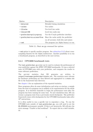 Option                              Description
 --detailed                          Detailed timing simulation
 --caches                            Use caches
 --l2cache                           Use level two cache
 --l2size=1MB                        Level two cache size
 --prefetcher=policy=proxy           Use the C-style prefetcher interface
 --prefetcher=on access=True         Have the cache notify the prefetcher
                                     on all accesses, both hits and misses
 --cmd                               The program (an Alpha binary) to run

              Table 2.1: Basic se.py command line options.


--cmd option to specify another program. See subsection 2.4.2 about cross-
compiling binaries for the Alpha architecture. Another possibility is to run
a benchmark program, as described in the next section.


2.4.1     CPU2000 benchmark tests

The test prefetcher.py script can be used to evaluate the performance of
your prefetcher against the SPEC CPU2000 benchmarks. It runs a selected
suite of CPU2000 tests with your prefetcher, and compares the results to
some reference prefetchers.
The per-test statistics that M5 generates are written to
output/<testname-prefetcher>/stats.txt. The statistics most relevant
for hardware prefetching are then ﬁltered and aggregated to a stats.txt
ﬁle in the framework base directory.
See chapter 4 for an explanation of the reported statistics.
Since programs often do some initialization and setup on startup, a sample
from the start of a program run is unlikely to be representative for the whole
program. It is therefore desirable to begin the performance tests after the
program has been running for some time. To save simulation time, M5 can
resume a program state from a previously stored checkpoint. The prefetcher
framework comes with checkpoints for the CPU2000 benchmarks taken after
109 instructions.
It is often useful to run a speciﬁc test to reproduce a bug. To run the
CPU2000 tests outside of test prefetcher.py, you will need to set the
M5 CPU2000 environment variable. If this is set incorrectly, M5 will give the
error message “Unable to ﬁnd workload”. To export this as a shell variable,
do


                                      6
 