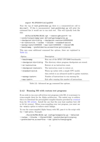 export M5 CPU2000=lib/cpu2000
Near the top of test prefetcher.py there is a commented-out call to
dry run(). If this is uncommented, test prefetcher.py will print the
command line it would use to run each test. This will typically look like
this:
      m5/build/ALPHA SE/m5.opt --remote-gdb-port=0 -re
--outdir=output/ammp-user m5/configs/example/se.py
--checkpoint-dir=lib/cp --checkpoint-restore=1000000000
--at-instruction --caches --l2cache --standard-switch
--warmup-insts=10000000 --max-inst=10000000 --l2size=1MB
--bench=ammp --prefetcher=on access=true:policy=proxy
This uses some additional command line options, these are explained in
Table 2.2.

 Option                         Description
 --bench=ammp                   Run one of the SPEC CPU2000 benchmarks.
 --checkpoint-dir=lib/cp        The directory where program checkpoints are stored.
 --at-instruction               Restore at an instruction count.
 --checkpoint-restore=n         The instruction count to restore at.
 --standard-switch              Warm up caches with a simple CPU model,
                                then switch to an advanced model to gather statistics.
 --warmup-insts=n               Number of instructions to run warmup for.
 --max-inst=n                   Exit after running this number of instructions.

            Table 2.2: Advanced se.py command line options.


2.4.2     Running M5 with custom test programs

If you wish to run your self-written test programs with M5, it is necessary to
cross-compile them for the Alpha architecture. The easiest way to achieve
this is to download the precompiled compiler-binaries provided by crosstool
from the M5 website. Install the one that ﬁts your host machine best (32
or 64 bit version). When cross-compiling your test program, you must use
the -static option to enforce static linkage.
To run the cross-compiled Alpha binary with M5, pass it to the script with
the --cmd option. Example:
      ./build/ALPHA SE/m5.opt configs/example/se.py --detailed
--caches --l2cache --l2size=512kB --prefetcher=policy=proxy
--prefetcher=on access=True --cmd /path/to/testprogram


                                      7
 