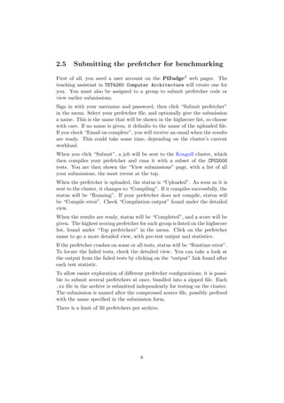2.5     Submitting the prefetcher for benchmarking

First of all, you need a user account on the PfJudgeβ web pages. The
teaching assistant in TDT4260 Computer Architecture will create one for
you. You must also be assigned to a group to submit prefetcher code or
view earlier submissions.
Sign in with your username and password, then click “Submit prefetcher”
in the menu. Select your prefetcher ﬁle, and optionally give the submission
a name. This is the name that will be shown in the highscore list, so choose
with care. If no name is given, it defaults to the name of the uploaded ﬁle.
If you check “Email on complete”, you will receive an email when the results
are ready. This could take some time, depending on the cluster’s current
workload.
When you click “Submit”, a job will be sent to the Kongull cluster, which
then compiles your prefetcher and runs it with a subset of the CPU2000
tests. You are then shown the “View submissions” page, with a list of all
your submissions, the most recent at the top.
When the prefetcher is uploaded, the status is “Uploaded”. As soon as it is
sent to the cluster, it changes to “Compiling”. If it compiles successfully, the
status will be “Running”. If your prefetcher does not compile, status will
be “Compile error”. Check “Compilation output” found under the detailed
view.
When the results are ready, status will be “Completed”, and a score will be
given. The highest scoring prefetcher for each group is listed on the highscore
list, found under “Top prefetchers” in the menu. Click on the prefetcher
name to go a more detailed view, with per-test output and statistics.
If the prefetcher crashes on some or all tests, status will be “Runtime error”.
To locate the failed tests, check the detailed view. You can take a look at
the output from the failed tests by clicking on the “output” link found after
each test statistic.
To allow easier exploration of diﬀerent prefetcher conﬁgurations, it is possi-
ble to submit several prefetchers at once, bundled into a zipped ﬁle. Each
.cc ﬁle in the archive is submitted independently for testing on the cluster.
The submission is named after the compressed source ﬁle, possibly preﬁxed
with the name speciﬁed in the submission form.
There is a limit of 50 prefetchers per archive.




                                       8
 