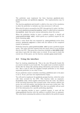 The prefetcher must implement the three functions prefetch init,
prefetch access and prefetch complete. The implementation may be
empty.
The function prefetch init(void) is called at the start of the simulation
to allow the prefetcher to initialize any data structures it will need.
When the L2 cache is accessed by the CPU (through the L1 cache), the func-
tion void prefetch access(AccessStat stat) is called with an argument
(AccessStat stat) that gives various information about the access.
When the prefetcher decides to issue a prefetch request, it should call
issue prefetch(Addr addr), which queues up a prefetch request for the
block containing addr.
When a cache block that was requested by issue prefetch arrives from
memory, prefetch complete is called with the address of the completed
request as parameter.
Prefetches issued by issue prefetch(Addr addr) go into a prefetch request
queue. The cache will issue requests from the queue when it is not fetching
data for the CPU. This queue has a ﬁxed size (available as MAX QUEUE SIZE),
and when it gets full, the oldest entry is evicted. If you want to check the
current size of this queue, use the function current queue size(void).


3.3    Using the interface

Start by studying interface.hh. This is the only M5-speciﬁc header ﬁle
you need to include in your header ﬁle. You might want to include standard
header ﬁles for things like printing debug information and memory alloca-
tion. Have a look at what the supplied example prefetcher (a very simple
sequential prefetcher) to see what it does.
If your prefetcher needs to initialize something, prefetch init is the place
to do so. If not, just leave the implementation empty.
You will need to implement the prefetch access function, which the cache
calls when accessed by the CPU. This function takes an argument,
AccessStat stat, which supplies information from the cache: the address
of the executing instruction that accessed cache, what memory address was
access, the cycle tick number, and whether the access was a cache miss. The
block size is available as BLOCK SIZE. Note that you probably will not need
all of this information for a speciﬁc prefetching algorithm.
If your algorithm decides to issue a prefetch request, it must call the
issue prefetch function with the address to prefetch from as argument.
The cache block containing this address is then added to the prefetch request



                                     11
 