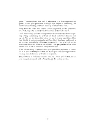 queue. This queue has a ﬁxed limit of MAX QUEUE SIZE pending prefetch re-
quests. Unless your prefetcher is using a high degree of prefetching, the
number of outstanding prefetches will stay well below this limit.
Every time the cache has loaded a block requested by the prefetcher,
prefetch complete is called with the address of the loaded block.
Other functionality available through the interface are the functions for get-
ting, setting and clearing the prefetch bit. Each cache block has one such
tag bit. You are free to use this bit as you see ﬁt in your algorithms. Note
that this bit is not automatically set if the block has been prefetched, it
has to be set manually by calling set prefetch bit. set prefetch bit on
an address that is not in cache has no eﬀect, and get prefetch bit on an
address that is not in cache will always return false.
When you are ready to write code for your prefetching algorithm of choice,
put it in prefetcher/prefetcher.cc. When you have several prefetchers,
you may want to to make prefetcher.cc a symlink.
The prefetcher is statically compiled into M5. After prefetcher.cc has
been changed, recompile with ./compile.sh. No options needed.




                                     12
 