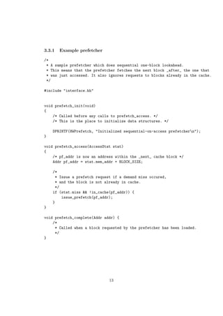 3.3.1   Example prefetcher

/*
 * A sample prefetcher which does sequential one-block lookahead.
 * This means that the prefetcher fetches the next block _after_ the one that
 * was just accessed. It also ignores requests to blocks already in the cache.
 */

#include "interface.hh"


void prefetch_init(void)
{
    /* Called before any calls to prefetch_access. */
    /* This is the place to initialize data structures. */

    DPRINTF(HWPrefetch, "Initialized sequential-on-access prefetchern");
}

void prefetch_access(AccessStat stat)
{
    /* pf_addr is now an address within the _next_ cache block */
    Addr pf_addr = stat.mem_addr + BLOCK_SIZE;

    /*
     * Issue a prefetch request if a demand miss occured,
     * and the block is not already in cache.
     */
    if (stat.miss && !in_cache(pf_addr)) {
        issue_prefetch(pf_addr);
    }
}

void prefetch_complete(Addr addr) {
    /*
     * Called when a block requested by the prefetcher has been loaded.
     */
}




                              13
 