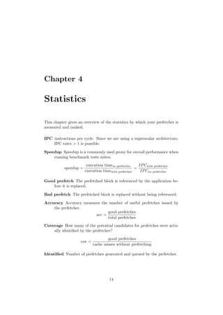 Chapter 4

Statistics

This chapter gives an overview of the statistics by which your prefetcher is
measured and ranked.

IPC instructions per cycle. Since we are using a superscalar architecture,
    IPC rates > 1 is possible.

Speedup Speedup is a commonly used proxy for overall performance when
    running benchmark tests suites.
                        execution timeno prefetcher    IP Cwith prefetcher
           speedup =                                 =
                       execution timewith prefetcher    IP Cno prefetcher

Good prefetch The prefetched block is referenced by the application be-
    fore it is replaced.

Bad prefetch The prefetched block is replaced without being referenced.

Accuracy Accuracy measures the number of useful prefetches issued by
    the prefetcher.
                              good prefetches
                        acc =
                              total prefetches
Coverage How many of the potential candidates for prefetches were actu-
    ally identiﬁed by the prefetcher?
                                    good prefetches
                    cov =
                            cache misses without prefetching

Identiﬁed Number of prefetches generated and queued by the prefetcher.




                                      14
 