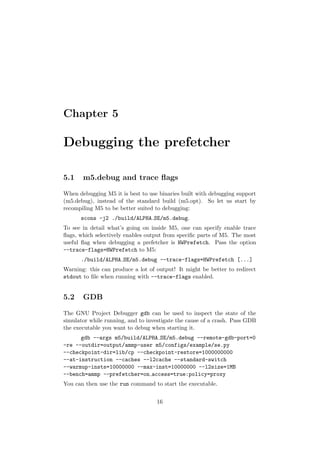 Chapter 5

Debugging the prefetcher

5.1    m5.debug and trace ﬂags

When debugging M5 it is best to use binaries built with debugging support
(m5.debug), instead of the standard build (m5.opt). So let us start by
recompiling M5 to be better suited to debugging:
      scons -j2 ./build/ALPHA SE/m5.debug.
To see in detail what’s going on inside M5, one can specify enable trace
ﬂags, which selectively enables output from speciﬁc parts of M5. The most
useful ﬂag when debugging a prefetcher is HWPrefetch. Pass the option
--trace-flags=HWPrefetch to M5:
      ./build/ALPHA SE/m5.debug --trace-flags=HWPrefetch [...]
Warning: this can produce a lot of output! It might be better to redirect
stdout to ﬁle when running with --trace-flags enabled.


5.2    GDB

The GNU Project Debugger gdb can be used to inspect the state of the
simulator while running, and to investigate the cause of a crash. Pass GDB
the executable you want to debug when starting it.
      gdb --args m5/build/ALPHA SE/m5.debug --remote-gdb-port=0
-re --outdir=output/ammp-user m5/configs/example/se.py
--checkpoint-dir=lib/cp --checkpoint-restore=1000000000
--at-instruction --caches --l2cache --standard-switch
--warmup-insts=10000000 --max-inst=10000000 --l2size=1MB
--bench=ammp --prefetcher=on access=true:policy=proxy
You can then use the run command to start the executable.


                                   16
 