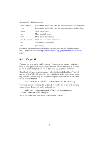 Some useful GDB commands:
 run <args>        Restart the executable with the given command line arguments.
 run               Restart the executable with the same arguments as last time.
 where             Show stack trace.
 up                Move up stack trace.
 down              Move down stack frame.
 print <expr>      Print the value of an expression.
 help              Get help for commands.
 quit              Exit GDB.
GDB has many other useful features, for more information you can consult
the GDB User Manual at http://sourceware.org/gdb/current/onlinedocs/
gdb/.


5.3      Valgrind

Valgrind is a very useful tool for memory debugging and memory leak detec-
tion. If your prefetcher causes M5 to crash or behave strangely, it is useful
to run it under Valgrind and see if it reports any potential problems.
By default, M5 uses a custom memory allocator instead of malloc. This will
not work with Valgrind, since it replaces malloc with its own custom mem-
ory allocator. Fortunately, M5 can be recompiled with NO FAST ALLOC=True
to use normal malloc:
        scons NO FAST ALLOC=True ./m5/build/ALPHA SE/m5.debug
To avoid spurious warnings by Valgrind, it can be fed a ﬁle with warning
suppressions. To run M5 under Valgrind, use
      valgrind --suppressions=lib/valgrind.suppressions
./m5/build/ALPHA SE/m5.debug [...]
Note that everything runs much slower under Valgrind.




                                     17
 