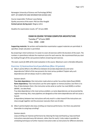 Page 1 of 5


Norwegian University of Science and Technology (NTNU)
DEPT. OF COMPUTER AND INFORMATION SCIENCE (IDI)

Course responsible: Professor Lasse Natvig
Quality assurance of the exam: PhD Jon Olav Hauglid
Contact person during exam: Magnus Jahre

Deadline for examination results: 23rd of June 2009.



                        EXAM IN COURSE TDT4260 COMPUTER ARCHITECTURE
                        Tuesday 2nd of June 2009
                        Time: 0900 - 1300

Supporting materials: No written and handwritten examination support materials are permitted. A
specified, simple calculator is permitted.

By answering in short sentences it is easier to cover all exercises within the duration of the exam. The
numbers in parenthesis indicate the maximum score for each exercise. We recommend that you start
by reading through all the sub questions before answering each exercise.

The exam counts for 80% of the total evaluation in the course. Maximum score is therefore 80 points.

Exercise 1) Instruction level parallelism (Max 10 points)
a) (Max 5 points) What is the difference between (true) data dependencies and name
   dependencies? Which of the two presents the most serious problem? Explain why such
   dependencies will not always result in a data hazard.

    Solution sketch:
    True data dependency: One instruction reads what an earlier has written (data flows) (RAW).
    Name dependency: Two instructions use the same register or memory location, but there is no
    flow of data between them. One instruction writes what an earlier has read (WAR) or written
    (WAW). (no data flow).
    True data dependency is the most serious problem, as name dependencies can be prevented by
    register renaming. Also, many pipelines are designed so that name-dependencies will not cause a
    hazard.
    A dependency between two instructions will only result in a data hazard if the instructions are
    close enough together and the processor executes them out of order.

b) (Max 5 points) Explain why loop unrolling can improve performance. Are there any potential
   downsides to using loop unrolling?

    Solution sketch:
    Loop unrolling can improve performance by reducing the loop overhead (e.g. loop overhead
    instructions executed every 4th element, rather than for each). It also makes it possible for
    scheduling techniques to further improve instruction order as instructions for different elements
 