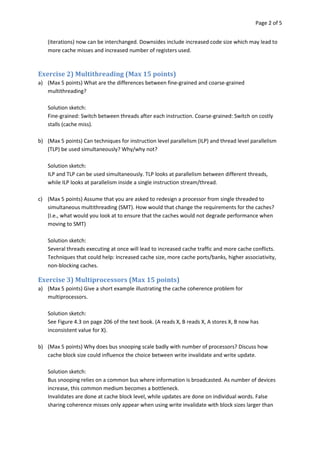 Page 2 of 5


    (iterations) now can be interchanged. Downsides include increased code size which may lead to
    more cache misses and increased number of registers used.



Exercise 2) Multithreading (Max 15 points)
a) (Max 5 points) What are the differences between fine-grained and coarse-grained
   multithreading?

    Solution sketch:
    Fine-grained: Switch between threads after each instruction. Coarse-grained: Switch on costly
    stalls (cache miss).

b) (Max 5 points) Can techniques for instruction level parallelism (ILP) and thread level parallelism
   (TLP) be used simultaneously? Why/why not?

    Solution sketch:
    ILP and TLP can be used simultaneously. TLP looks at parallelism between different threads,
    while ILP looks at parallelism inside a single instruction stream/thread.

c) (Max 5 points) Assume that you are asked to redesign a processor from single threaded to
   simultaneous multithreading (SMT). How would that change the requirements for the caches?
   (I.e., what would you look at to ensure that the caches would not degrade performance when
   moving to SMT)

    Solution sketch:
    Several threads executing at once will lead to increased cache traffic and more cache conflicts.
    Techniques that could help: Increased cache size, more cache ports/banks, higher associativity,
    non-blocking caches.

Exercise 3) Multiprocessors (Max 15 points)
a) (Max 5 points) Give a short example illustrating the cache coherence problem for
   multiprocessors.

    Solution sketch:
    See Figure 4.3 on page 206 of the text book. (A reads X, B reads X, A stores X, B now has
    inconsistent value for X).

b) (Max 5 points) Why does bus snooping scale badly with number of processors? Discuss how
   cache block size could influence the choice between write invalidate and write update.

    Solution sketch:
    Bus snooping relies on a common bus where information is broadcasted. As number of devices
    increase, this common medium becomes a bottleneck.
    Invalidates are done at cache block level, while updates are done on individual words. False
    sharing coherence misses only appear when using write invalidate with block sizes larger than
 
