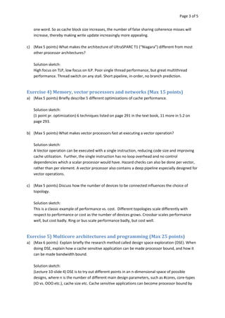 Page 3 of 5


   one word. So as cache block size increases, the number of false sharing coherence misses will
   increase, thereby making write update increasingly more appealing.

c) (Max 5 points) What makes the architecture of UltraSPARC T1 (“Niagara”) different from most
   other processor architectures?

   Solution sketch:
   High focus on TLP, low focus on ILP. Poor single thread performance, but great multithread
   performance. Thread switch on any stall. Short pipeline, in-order, no branch prediction.


Exercise 4) Memory, vector processors and networks (Max 15 points)
a) (Max 5 points) Briefly describe 5 different optimizations of cache performance.

   Solution sketch:
   (1 point pr. optimization) 6 techniques listed on page 291 in the text book, 11 more in 5.2 on
   page 293.

b) (Max 5 points) What makes vector processors fast at executing a vector operation?

   Solution sketch:
   A Vector operation can be executed with a single instruction, reducing code size and improving
   cache utilization. Further, the single instruction has no loop overhead and no control
   dependencies which a scalar processor would have. Hazard checks can also be done per vector,
   rather than per element. A vector processor also contains a deep pipeline especially designed for
   vector operations.

c) (Max 5 points) Discuss how the number of devices to be connected influences the choice of
   topology.

   Solution sketch:
   This is a classic example of performance vs. cost. Different topologies scale differently with
   respect to performance or cost as the number of devices grows. Crossbar scales performance
   well, but cost badly. Ring or bus scale performance badly, but cost well.


Exercise 5) Multicore architectures and programming (Max 25 points)
a) (Max 6 points) Explain briefly the research method called design space exploration (DSE). When
   doing DSE, explain how a cache sensitive application can be made processor bound, and how it
   can be made bandwidth bound.

   Solution sketch:
   (Lecture 10-slide 4) DSE is to try out different points in an n-dimensional space of possible
   designs, where n is the number of different main design parameters, such as #cores, core-types
   (IO vs. OOO etc.), cache size etc. Cache sensitive applications can become processor bound by
 