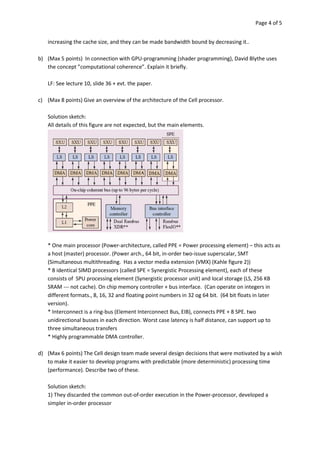 Page 4 of 5


    increasing the cache size, and they can be made bandwidth bound by decreasing it..

b) (Max 5 points) In connection with GPU-programming (shader programming), David Blythe uses
   the concept ”computational coherence”. Explain it briefly.

    LF: See lecture 10, slide 36 + evt. the paper.

c) (Max 8 points) Give an overview of the architecture of the Cell processor.

    Solution sketch:
    All details of this figure are not expected, but the main elements.




    * One main processor (Power-architecture, called PPE = Power processing element) – this acts as
    a host (master) processor. (Power arch., 64 bit, in-order two-issue superscalar, SMT
    (Simultaneous multithreading. Has a vector media extension (VMX) (Kahle figure 2))
    * 8 identical SIMD processors (called SPE = Synergistic Processing element), each of these
    consists of SPU processing element (Synergistic processor unit) and local storage (LS, 256 KB
    SRAM --- not cache). On chip memory controller + bus interface. (Can operate on integers in
    different formats., 8, 16, 32 and floating point numbers in 32 og 64 bit. (64 bit floats in later
    version).
    * Interconnect is a ring-bus (Element Interconnect Bus, EIB), connects PPE + 8 SPE. two
    unidirectional busses in each direction. Worst case latency is half distance, can support up to
    three simultaneous transfers
    * Highly programmable DMA controller.

d) (Max 6 points) The Cell design team made several design decisions that were motivated by a wish
   to make it easier to develop programs with predictable (more deterministic) processing time
   (performance). Describe two of these.

    Solution sketch:
    1) They discarded the common out-of-order execution in the Power-processor, developed a
    simpler in-order processor
 