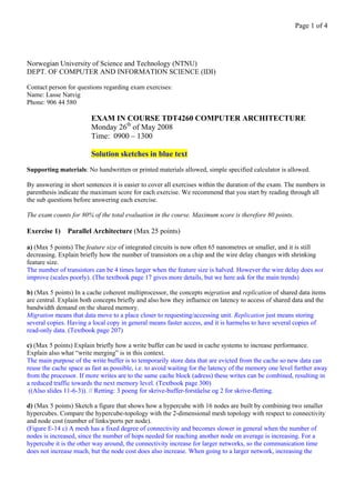 Page 1 of 4




Norwegian University of Science and Technology (NTNU)
DEPT. OF COMPUTER AND INFORMATION SCIENCE (IDI)

Contact person for questions regarding exam exercises:
Name: Lasse Natvig
Phone: 906 44 580

                         EXAM IN COURSE TDT4260 COMPUTER ARCHITECTURE
                         Monday 26th of May 2008
                         Time: 0900 – 1300

                         Solution sketches in blue text
Supporting materials: No handwritten or printed materials allowed, simple specified calculator is allowed.

By answering in short sentences it is easier to cover all exercises within the duration of the exam. The numbers in
parenthesis indicate the maximum score for each exercise. We recommend that you start by reading through all
the sub questions before answering each exercise.

The exam counts for 80% of the total evaluation in the course. Maximum score is therefore 80 points.

Exercise 1) Parallel Architecture (Max 25 points)

a) (Max 5 points) The feature size of integrated circuits is now often 65 nanometres or smaller, and it is still
decreasing. Explain briefly how the number of transistors on a chip and the wire delay changes with shrinking
feature size.
The number of transistors can be 4 times larger when the feature size is halved. However the wire delay does not
improve (scales poorly). (The textbook page 17 gives more details, but we here ask for the main trends)

b) (Max 5 points) In a cache coherent multiprocessor, the concepts migration and replication of shared data items
are central. Explain both concepts briefly and also how they influence on latency to access of shared data and the
bandwidth demand on the shared memory.
Migration means that data move to a place closer to requesting/accessing unit. Replication just means storing
several copies. Having a local copy in general means faster access, and it is harmelss to have several copies of
read-only data. (Textbook page 207)

c) (Max 5 points) Explain briefly how a write buffer can be used in cache systems to increase performance.
Explain also what “write merging” is in this context.
The main purpose of the write buffer is to temporarily store data that are evicted from the cache so new data can
reuse the cache space as fast as possible, i.e. to avoid waiting for the latency of the memory one level further away
from the processor. If more writes are to the same cache block (adress) these writes can be combined, resulting in
a reduced traffic towards the next memory level. (Textbook page 300)
 ((Also slides 11-6-3)). // Retting: 3 poeng for skrive-buffer-forståelse og 2 for skrive-fletting.

d) (Max 5 points) Sketch a figure that shows how a hypercube with 16 nodes are built by combining two smaller
hypercubes. Compare the hypercube-topology with the 2-dimensional mesh topology with respect to connectivity
and node cost (number of links/ports per node).
(Figure E-14 c) A mesh has a fixed degree of connectivity and becomes slower in general when the number of
nodes is increased, since the number of hops needed for reaching another node on average is increasing. For a
hypercube it is the other way around, the connectivity increase for larger networks, so the communication time
does not increase much, but the node cost does also increase. When going to a larger network, increasing the
 