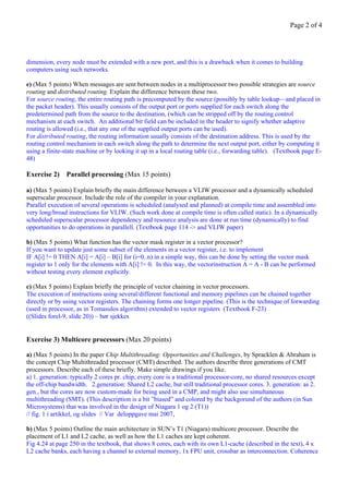 Page 2 of 4




dimension, every node must be extended with a new port, and this is a drawback when it comes to building
computers using such networks.

e) (Max 5 points) When messages are sent between nodes in a multiprocessor two possible strategies are source
routing and distributed routing. Explain the difference between these two.
For source routing, the entire routing path is precomputed by the source (possibly by table lookup—and placed in
the packet header). This usually consists of the output port or ports supplied for each switch along the
predetermined path from the source to the destination, (which can be stripped off by the routing control
mechanism at each switch. An additional bit field can be included in the header to signify whether adaptive
routing is allowed (i.e., that any one of the supplied output ports can be used).
For distributed routing, the routing information usually consists of the destination address. This is used by the
routing control mechanism in each switch along the path to determine the next output port, either by computing it
using a finite-state machine or by looking it up in a local routing table (i.e., forwarding table). (Textbook page E-
48)

Exercise 2) Parallel processing (Max 15 points)

a) (Max 5 points) Explain briefly the main difference between a VLIW processor and a dynamically scheduled
superscalar processor. Include the role of the compiler in your explanation.
Parallel execution of several operations is scheduled (analysed and planned) at compile time and assembled into
very long/broad instructions for VLIW. (Such work done at compile time is often called static). In a dynamically
scheduled superscalar processor dependency and resource analysis are done at run time (dynamically) to find
opportunities to do operations in parallell. (Textbook page 114 -> and VLIW paper)

b) (Max 5 points) What function has the vector mask register in a vector processor?
If you want to update just some subset of the elements in a vector register, i.e. to implement
IF A[i] != 0 THEN A[i] = A[i] – B[i] for (i=0..n) in a simple way, this can be done by setting the vector mask
register to 1 only for the elements with A[i] != 0. In this way, the vectorinstruction A = A - B can be performed
without testing every element explicitly.

c) (Max 5 points) Explain briefly the principle of vector chaining in vector processors.
The execution of instructions using several/different functional and memory pipelines can be chained together
directly or by using vector registers. The chaining forms one longer pipeline. (This is the technique of forwarding
(used in processor, as in Tomasulos algorithm) extended to vector registers (Textbook F-23)
((Slides forel-9, slide 20)) – bør sjekkes


Exercise 3) Multicore processors (Max 20 points)

a) (Max 5 points) In the paper Chip Multithreading: Opportunities and Challenges, by Spracklen & Abraham is
the concept Chip Multithreaded processor (CMT) described. The authors describe three generations of CMT
processors. Describe each of these briefly. Make simple drawings if you like.
a) 1. generation: typically 2 cores pr. chip, every core is a traditional processor-core, no shared resources except
the off-chip bandwidth. 2.generation: Shared L2 cache, but still traditional processor cores. 3. generation: as 2.
gen., but the cores are now custom-made for being used in a CMP, and might also use simultaneous
multithreading (SMT). (This description is a bit ”biased” and colored by the backgorund of the authors (in Sun
Microsystems) that was involved in the design of Niagara 1 og 2 (T1))
// fig. 1 i artikkel, og slides // Var deloppgave mai 2007,

b) (Max 5 points) Outline the main architecture in SUN’s T1 (Niagara) multicore processor. Describe the
placement of L1 and L2 cache, as well as how the L1 caches are kept coherent.
Fig 4.24 at page 250 in the textbook, that shows 8 cores, each with its own L1-cache (described in the text), 4 x
L2 cache banks, each having a channel to external memory, 1x FPU unit, crossbar as interconnection. Coherence
 