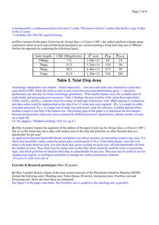 Page 3 of 4




is maintained by a catalog associated with each L2 cache. This knows which L1-caches that havbe a copy of data
in the L2 cache.
// Læreboka side 249-250, også forelsning

c) (Max 6 points) In the paper Exploring the Design Space of Future CMP’s the authors perform a design space
exploration where several main architectural parameters are varied assuming a fixed total chip area of 400mm2.
Outline the approach by explaining the following figure;




Technology independent area models – found empirically, – core area and cache area measured in cache byte
equivalents (CBE). Study the relative costs in area versus the associated performance gains --- maximize
performance per unit area for future technology generations. With smaller feature sizes, the available area for
cache banks and processing cores increases. Table 3 displays die area in terms of the cache-byte-equivalents
(CBE), and PIN and POUT columns show how many of each type of processor with 32KB separate L1 instruction
and data caches could be implemented on the chip if no L2 cache area were required. (PIN is a simple in-order-
execution processor, POUT is a larger out-of-order exec processor). And, for reference, Lambda-squared where
lambda is equal to one half of the feature size. The primary goal of this paper is to determine the best balance
between per-processor cache area, area consumed by different processor organizations, and the number of cores
on a single die.
LF; Ny oppgave / Middels/vanskelig / foil 1-6, og 2-3

d) (Max 4 points) Explain the argument of the authors of the paper Exploring the Design Space of Future CMP’s
that we in the future may have chips with useless area on the chip that performs no other function than as a
placeholder for pin area?
As applications become bandwidth bound, and global wire delays increase, an interesting scenario may arise. It is
likely that monolithic caches cannot be grown past a certain point in 50 or 35nm technologies, since the wire
delays will make them too slow. It is also likely that, given a ceiling on cache size, off-chip bandwidth will limit
the number of cores. Thus, there may be useless area on the chip which cannot be used for cache or processing
logic, and which performs no function other than as a placeholder for pin area. That area may be useful to use for
compression engines, or intelligent controllers to manage the caches and memory channels.
 (Fra forel 8, slide 6 på side 4)

Exercise 4) Research prototypes (Max 20 points)

a) (Max 5 points) Sketch a figure of the main system structure of the Manchester Dataflow Machine (MDM).
Include the following units: Matching unit, Token Queue, IO switch, Instruction store, Overflow unit and
Processing unit. Show also how these are connected.
See figure 5 in the paper, and slides. The Overflow unit is coupled to the matching unit, in parallel..
 