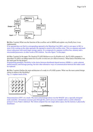 Page 4 of 4




                           Matching
                           Unit
            Token
            Queue
 Output                                      Instruction
                                             Store

            Switch

                           Processing
   Input                   Unit
                           P0...P19


b) (Max 5 points) What was the function of the overflow unit in MDM and explain very briefly how it was
implemented.
If an operand does not find its corresponding operand in the Matching Unit (MU), and it is not space in MU to
store it (for waiting on the other operand), the operand is stored in the overflow store. This is a separate and much
slower subsystem with much larger storage capcity. It is composed of a separate overflow-bus, memory and a
microcoded processors, in other words a SW-solution. See also figure 7 in the paper.

c) (Max 5 points) In the paper The Stanford FLASH Multiprocessor by Kuskin et.al., the FLASH computer is
described. FLASH is an abbreviation for FLexible Architecture for SHared memory. What kind of flexibility was
the main goal for the project?
Programming paradigm, flexibility in the choice between distributed shared memory (DSM) i.e. cache coherent
shared memory and message passing, but also other alternative ways of communication between the nodes could
be explored.

d) (Max 5 points) Outline the main architecture of a node in a FLASH system. What was the most central design
choice to achieve this flexibility?
Fig. 2.1 explain much of this




Interconnection of PE’s in a mesh. The most central design choice was the MAGIC unit, a specially designed
node controller. All memory accesses goes through this, and it can as an example realise a cache-coherence
protocol. Every Node is identical. The whole computer has one single adress space, but the memory is physically
distributed.
                                               ---oooOOOooo---
 