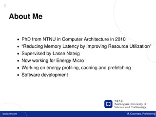 2

    About Me

          • PhD from NTNU in Computer Architecture in 2010
          • “Reducing Memory Latency by Improving Resource Utilization”
          • Supervised by Lasse Natvig
          • Now working for Energy Micro
          • Working on energy proﬁling, caching and prefetching
          • Software development




www.ntnu.no                                                  M. Grannæs, Prefetching
 