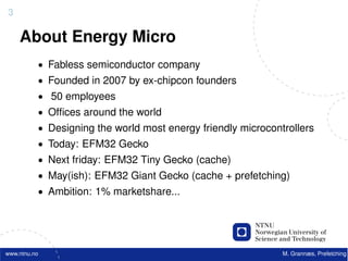 3

    About Energy Micro
          • Fabless semiconductor company
          • Founded in 2007 by ex-chipcon founders
          • 50 employees
          • Ofﬁces around the world
          • Designing the world most energy friendly microcontrollers
          • Today: EFM32 Gecko
          • Next friday: EFM32 Tiny Gecko (cache)
          • May(ish): EFM32 Giant Gecko (cache + prefetching)
          • Ambition: 1% marketshare...




www.ntnu.no                                                   M. Grannæs, Prefetching
 