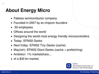 3

    About Energy Micro
          • Fabless semiconductor company
          • Founded in 2007 by ex-chipcon founders
          • 50 employees
          • Ofﬁces around the world
          • Designing the world most energy friendly microcontrollers
          • Today: EFM32 Gecko
          • Next friday: EFM32 Tiny Gecko (cache)
          • May(ish): EFM32 Giant Gecko (cache + prefetching)
          • Ambition: 1% marketshare...
          • of a $30 bn market.



www.ntnu.no                                                   M. Grannæs, Prefetching
 