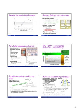 Reduced Increase in Clock Frequency                                                            Solution: Multicore architectures
                                                                                               (also called Chip Multi-processors - CMP)

                                                                                               • More power-efficient
                                                                                                   – Two cores with clock frequency f/2
                                                                                                     can potentially achieve the same
                                                                                                     speed as one at frequency f with 50%
                                                                                                     reduction in total energy consumption
                                                                                                     [Olukotun & Hammond 2005]
                                                                                               • Exploits Thread Level
                                                                                                 Parallelism (TLP)
                                                                                                   – in addition to ILP
                                                                                                   – requires multiprogramming or
                                                                                                     parallel programming
                                                                                               • Opens new possibilities for
                                                                                                 architectural innovations
                  19                                                            Lasse Natvig                  20                                                      Lasse Natvig




 Why heterogeneous multicores?                                                                   CPU – GPU – convergence
• Specialized HW is                                                                              (Performance – Programmability)
                                                            Cell BE processor
  faster than general
  HW                                                                                                                                                 Processors: Larrabee,
                                                                                                                                                     Fermi, …
     – Math co-processor                                                                                                                             Languages: CUDA,
                                                                                                                                                     OpenCL, …
     – GPU, DSP, etc…
• Benefits of
  customization
     – Similar to ASIC vs. general
       purpose programmable
       HW
• Amdahl’s law
     – Parallel speedup limited by
       serial fraction
          •  1 super-core
                  21                                                            Lasse Natvig                  22                                                      Lasse Natvig




 Parallel processing – conflicting                                                              Multicore programming challenges
 goals                                                                                         • Instability, diversity, conflicting goals … what to do?
                                                   Performance                                 • What kind of parallel programming?
 The P6-model: Parallel Processing                                                                 – Homogeneous vs. heterogeneous
 challenges: Performance, Portability,                                                             – DSL vs. general languages
 Programmability and Power efficiency                                                              – Memory locality
                                                                Portability                    • What to teach?
                                                                                                   – Teaching should be founded on
                                                                                                     active research
                                          Programmability              Powerefficiency         • Two layers of programmers
                                                                                                       y       p g
                                                                                                  – The Landscape of Parallel Computing Research: A View from
• Examples;                                                                                         Berkeley [Asan+06]
   – Performance tuning may reduce portability                                                         • Krste Asanovic presentation at ACACES Summerschool 2007
         • Eg. Datastructures adapted to cache block size                                         – 1) Programmability layer (Productivity layer) (80 - 90%)
                                                                                                     • ”Joe the programmer”
    – New languages for higher programmability may reduce performance
      and increase power consumption                                                              – 2) Performance layer (Efficiency layer) (10 - 20%)
                                                                                               • Both layers involved in HPC
                                                                                               • Programmability an issue also at the performance-layer


                  23                                                            Lasse Natvig                  24                                                      Lasse Natvig




                                                                                                                                                                                     4
 