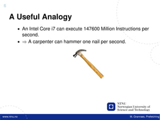 6

    A Useful Analogy
          • An Intel Core i7 can execute 147600 Million Instructions per
            second.
          • ⇒ A carpenter can hammer one nail per second.




www.ntnu.no                                                    M. Grannæs, Prefetching
 