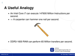 6

    A Useful Analogy
          • An Intel Core i7 can execute 147600 Million Instructions per
            second.
          • ⇒ A carpenter can hammer one nail per second.




          • DDR3-1600 RAM can perform 65 Million transfers per second.




www.ntnu.no                                                    M. Grannæs, Prefetching
 