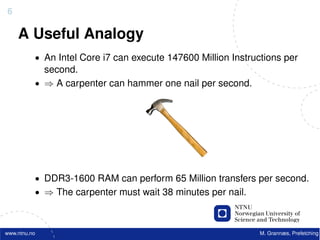 6

    A Useful Analogy
          • An Intel Core i7 can execute 147600 Million Instructions per
            second.
          • ⇒ A carpenter can hammer one nail per second.




          • DDR3-1600 RAM can perform 65 Million transfers per second.
          • ⇒ The carpenter must wait 38 minutes per nail.



www.ntnu.no                                                    M. Grannæs, Prefetching
 