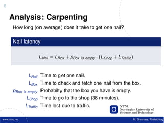 8

    Analysis: Carpenting
       How long (on average) does it take to get one nail?

       Nail latency

                         LNail = LBox + pBox   is empty   · (LShop + LTrafﬁc )


                LNail Time to get one nail.
                LBox Time to check and fetch one nail from the box.
       pBox   is empty   Probabilty that the box you have is empty.
               LShop Time to go to the shop (38 minutes).
               LTrafﬁc Time lost due to trafﬁc.

www.ntnu.no                                                                      M. Grannæs, Prefetching
 
