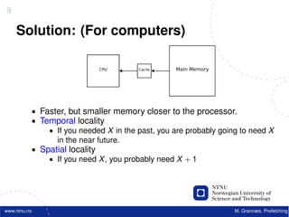 9

    Solution: (For computers)




          • Faster, but smaller memory closer to the processor.
          • Temporal locality
              • If you needed X in the past, you are probably going to need X
                in the near future.
          • Spatial locality
              • If you need X , you probably need X + 1




www.ntnu.no                                                       M. Grannæs, Prefetching
 