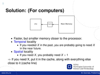 9

    Solution: (For computers)




          • Faster, but smaller memory closer to the processor.
          • Temporal locality
              • If you needed X in the past, you are probably going to need X
                in the near future.
          • Spatial locality
              • If you need X , you probably need X + 1
       ⇒ If you need X, put it in the cache, along with everything else
       close to it (cache line)


www.ntnu.no                                                       M. Grannæs, Prefetching
 
