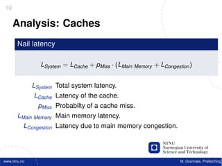 10

     Analysis: Caches
       Nail latency

                 LSystem = LCache + pMiss · (LMain Memory + LCongestion )


              LSystem Total system latency.
              LCache Latency of the cache.
                pMiss Probabilty of a cache miss.
       LMain Memory Main memory latency.
          LCongestion Latency due to main memory congestion.




www.ntnu.no                                                         M. Grannæs, Prefetching
 