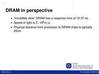 11

     DRAM in perspective
          • “Incredibly slow” DRAM has a response time of 15.37 ns.
          • Speed of light is 3 · 108 m/s.
          • Physical distance from processor to DRAM chips is typically
              20cm.




www.ntnu.no                                                   M. Grannæs, Prefetching
 