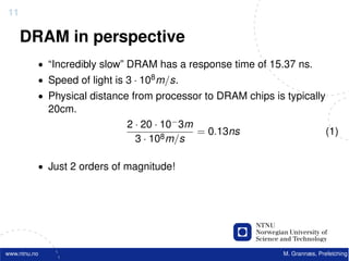 11

     DRAM in perspective
          • “Incredibly slow” DRAM has a response time of 15.37 ns.
          • Speed of light is 3 · 108 m/s.
          • Physical distance from processor to DRAM chips is typically
              20cm.
                              2 · 20 · 10− 3m
                                              = 0.13ns                       (1)
                                3 · 108 m/s

          • Just 2 orders of magnitude!




www.ntnu.no                                                   M. Grannæs, Prefetching
 