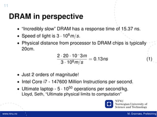 11

     DRAM in perspective
          • “Incredibly slow” DRAM has a response time of 15.37 ns.
          • Speed of light is 3 · 108 m/s.
          • Physical distance from processor to DRAM chips is typically
              20cm.
                              2 · 20 · 10− 3m
                                              = 0.13ns                          (1)
                                3 · 108 m/s

          • Just 2 orders of magnitude!
          • Intel Core i7 - 147600 Million Instructions per second.
          • Ultimate laptop - 5 · 1050 operations per second/kg.
            Lloyd, Seth, “Ultimate physical limits to computation”



www.ntnu.no                                                      M. Grannæs, Prefetching
 