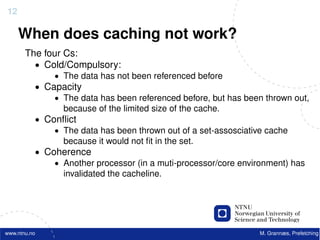 12

     When does caching not work?
       The four Cs:
         • Cold/Compulsory:
              • The data has not been referenced before
          • Capacity
              • The data has been referenced before, but has been thrown out,
                because of the limited size of the cache.
          • Conﬂict
              • The data has been thrown out of a set-assosciative cache
                because it would not ﬁt in the set.
          • Coherence
              • Another processor (in a muti-processor/core environment) has
                invalidated the cacheline.




www.ntnu.no                                                     M. Grannæs, Prefetching
 