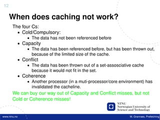 12

     When does caching not work?
       The four Cs:
         • Cold/Compulsory:
              • The data has not been referenced before
          • Capacity
              • The data has been referenced before, but has been thrown out,
                because of the limited size of the cache.
          • Conﬂict
              • The data has been thrown out of a set-assosciative cache
                because it would not ﬁt in the set.
          • Coherence
              • Another processor (in a muti-processor/core environment) has
                invalidated the cacheline.
       We can buy our way out of Capacity and Conﬂict misses, but not
       Cold or Coherence misses!


www.ntnu.no                                                     M. Grannæs, Prefetching
 