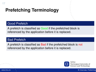 17

     Prefetching Terminology

       Good Prefetch
       A prefetch is classiﬁed as Good if the prefetched block is
       referenced by the application before it is replaced.

       Bad Prefetch
       A prefetch is classiﬁed as Bad if the prefetched block is not
       referenced by the application before it is replaced.




www.ntnu.no                                                     M. Grannæs, Prefetching
 