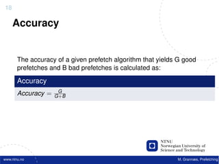 18

     Accuracy


       The accuracy of a given prefetch algorithm that yields G good
       prefetches and B bad prefetches is calculated as:

       Accuracy
                     G
       Accuracy =   G+B




www.ntnu.no                                                  M. Grannæs, Prefetching
 