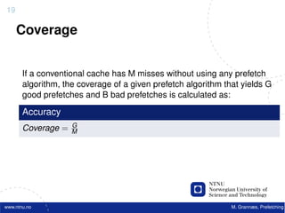19

     Coverage


       If a conventional cache has M misses without using any prefetch
       algorithm, the coverage of a given prefetch algorithm that yields G
       good prefetches and B bad prefetches is calculated as:

       Accuracy
                    G
       Coverage =   M




www.ntnu.no                                                    M. Grannæs, Prefetching
 