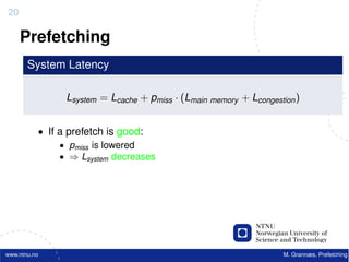20

     Prefetching
       System Latency

                Lsystem = Lcache + pmiss · (Lmain memory + Lcongestion )


          • If a prefetch is good:
               • pmiss is lowered
               • ⇒ Lsystem decreases




www.ntnu.no                                                         M. Grannæs, Prefetching
 
