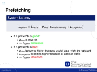 20

     Prefetching
       System Latency

                Lsystem = Lcache + pmiss · (Lmain memory + Lcongestion )


          • If a prefetch is good:
               • pmiss is lowered
               • ⇒ Lsystem decreases
          • If a prefetch is bad:
               • pmiss becomes higher because useful data might be replaced
               • Lcongestion becomes higher because of useless trafﬁc
               • ⇒ Lsystem increases




www.ntnu.no                                                         M. Grannæs, Prefetching
 