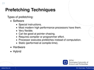 21

     Prefetching Techniques
       Types of prefetching:
         • Software
              •   Special instructions.
              •   Most modern high performance processors have them.
              •   Very ﬂexible.
              •   Can be good at pointer chasing.
              •   Requires compiler or programmer effort.
              •   Processor executes prefetches instead of computation.
              •   Static (performed at compile-time).
          • Hardware
          • Hybrid




www.ntnu.no                                                       M. Grannæs, Prefetching
 